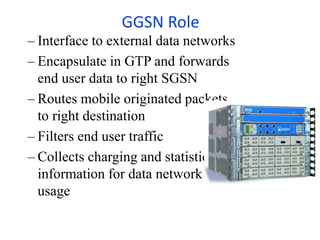 GGSN Role
– Interface to external data networks
– Encapsulate in GTP and forwards
end user data to right SGSN
– Routes mobile originated packets
to right destination
– Filters end user traffic
– Collects charging and statistic
information for data network
usage
 