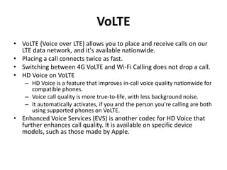 VoLTE
• VoLTE (Voice over LTE) allows you to place and receive calls on our
LTE data network, and it's available nationwide.
• Placing a call connects twice as fast.
• Switching between 4G VoLTE and Wi-Fi Calling does not drop a call.
• HD Voice on VoLTE
– HD Voice is a feature that improves in-call voice quality nationwide for
compatible phones.
– Voice call quality is more true-to-life, with less background noise.
– It automatically activates, if you and the person you're calling are both
using supported phones on VoLTE.
• Enhanced Voice Services (EVS) is another codec for HD Voice that
further enhances call quality. It is available on specific device
models, such as those made by Apple.
 