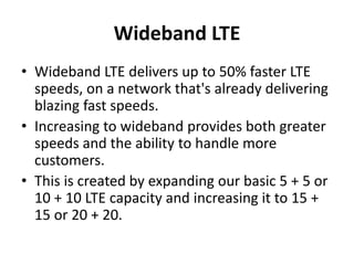 Wideband LTE
• Wideband LTE delivers up to 50% faster LTE
speeds, on a network that's already delivering
blazing fast speeds.
• Increasing to wideband provides both greater
speeds and the ability to handle more
customers.
• This is created by expanding our basic 5 + 5 or
10 + 10 LTE capacity and increasing it to 15 +
15 or 20 + 20.
 