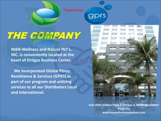 Powered by: THE COMPANY WAN-Wellness and Nature INT’L. INC. is conveniently located at the heart of Ortigas Business Center.    We incorporated Global Pinoy Remittance & Services (GPRS) as part of our program and untiring services to all our Distributors Local and International.  POWERED BY Unit 2604 Jollibee Plaza F. Ortigas Jr. Rd Ortigas Center Pasig City www.mywellnessandnature.com 