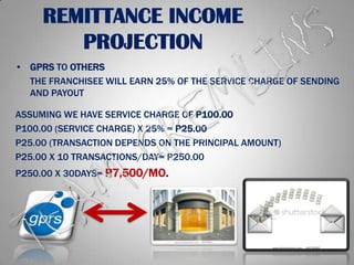 REMITTANCE INCOME PROJECTIONGPRS TO OTHERSTHE FRANCHISEE WILL EARN 25% OF THE SERVICE CHARGE OF SENDING AND PAYOUTASSUMING WE HAVE SERVICE CHARGE OF P100.00P100.00 (SERVICE CHARGE) X 25% = P25.00P25.00 (TRANSACTION DEPENDS ON THE PRINCIPAL AMOUNT)P25.00 X 10 TRANSACTIONS/DAY= P250.00P250.00 X 30DAYS= P7,500/MO.TEAM GREMLINS