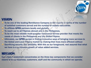 VISIONTo be one of the leading Remittance Company in the country in terms of the number of satisfied customers served and the number of outlets nationwide.To affiliate GPRS partners locally and globally.To reach out to all Filipinos abroad and in the Philippines.To be the most reliable multi-purpose remittance service provider that meets the needs of clients in the Philippines and the Global Filipino.Ultimately, our GPRS persist in finding innovative ways of bringing more services to the Global and Local Filipino market by making their lives more efficient without Sacrificing security and reliability. With this as our foreground, rest assured that what we have is a continuous growth of value added services.MISSIONOur mission statement concentrates on the three key components that we consider essential to our business, customers, staff and the community in which we operate. TEAM GREMLINS
