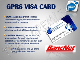 GPRS VISA CARDREMITTANCE CARD that enables online crediting of your remittance to your account in minutes. A VISA CARDthat can be used to withdraw cash at ATMs nationwide. A DEBIT CARD that can be used to shop and pay for your purchases at establishments nationwide and at over 27 million more locations worldwide.  GPRS can enter into Co-brand programs with partners.TEAM GREMLINS