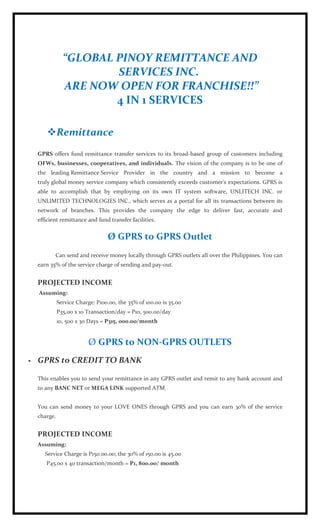 “GLOBAL PINOY REMITTANCE AND
                        SERVICES INC.
                ARE NOW OPEN FOR FRANCHISE!!”
                        4 IN 1 SERVICES

        Remittance
    GPRS offers fund remittance transfer services to its broad-based group of customers including
    OFWs, businesses, cooperatives, and individuals. The vision of the company is to be one of
    the leading Remittance Service Provider in the country and a mission to become a
    truly global money service company which consistently exceeds customer's expectations. GPRS is
    able to accomplish that by employing on its own IT system software, UNLITECH INC. or
    UNLIMITED TECHNOLOGIES INC., which serves as a portal for all its transactions between its
    network of branches. This provides the company the edge to deliver fast, accurate and
    efficient remittance and fund transfer facilities.


                                  Ø GPRS to GPRS Outlet
           Can send and receive money locally through GPRS outlets all over the Philippines. You can
    earn 35% of the service charge of sending and pay-out.


    PROJECTED INCOME
    Assuming:
              Service Charge: P100.00, the 35% of 100.00 is 35.00
              P35.00 x 10 Transaction/day = P10, 500.00/day
              10, 500 x 30 Days = P315, 000.00/month


                           Ø GPRS to NON-GPRS OUTLETS
   GPRS to CREDIT TO BANK

    This enables you to send your remittance in any GPRS outlet and remit to any bank account and
    to any BANC NET or MEGA LINK supported ATM.


    You can send money to your LOVE ONES through GPRS and you can earn 30% of the service
    charge.


    PROJECTED INCOME
    Assuming:
       Service Charge is P150.00.00; the 30% of 150.00 is 45.00
       P45.00 x 40 transaction/month = P1, 800.00/ month
 