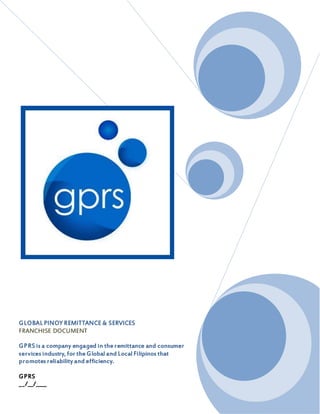 GLOBAL PINOY REMITTANCE & SERVICES
FRANCHISE DOCUMENT

GPRS is a company engaged in the remittance and
consumer services industry, for the Global and
Local Filipinos that promotes reliability and
efficiency.

GPRS
__/__/____
 
