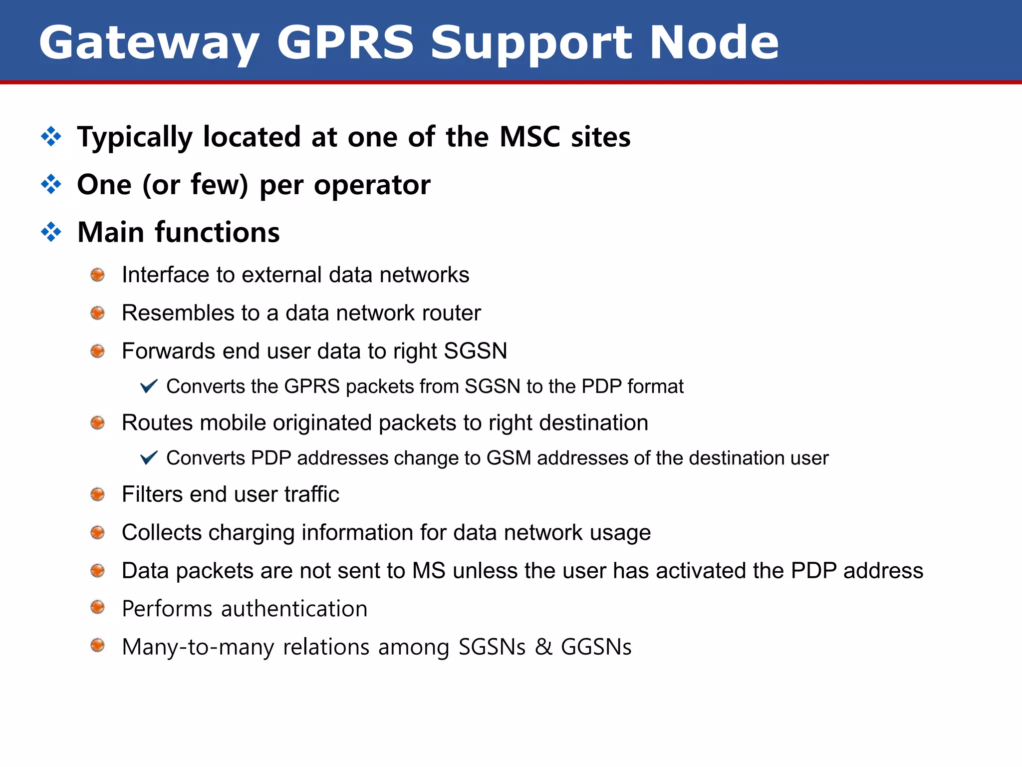 Gateway GPRS Support Node
 Typically located at one of the MSC sites
 One (or few) per operator
 Main functions
      Interface to external data networks
      Resembles to a data network router
      Forwards end user data to right SGSN
          Converts the GPRS packets from SGSN to the PDP format
      Routes mobile originated packets to right destination
          Converts PDP addresses change to GSM addresses of the destination user
      Filters end user traffic
      Collects charging information for data network usage
      Data packets are not sent to MS unless the user has activated the PDP address
      Performs authentication
      Many-to-many relations among SGSNs & GGSNs
 