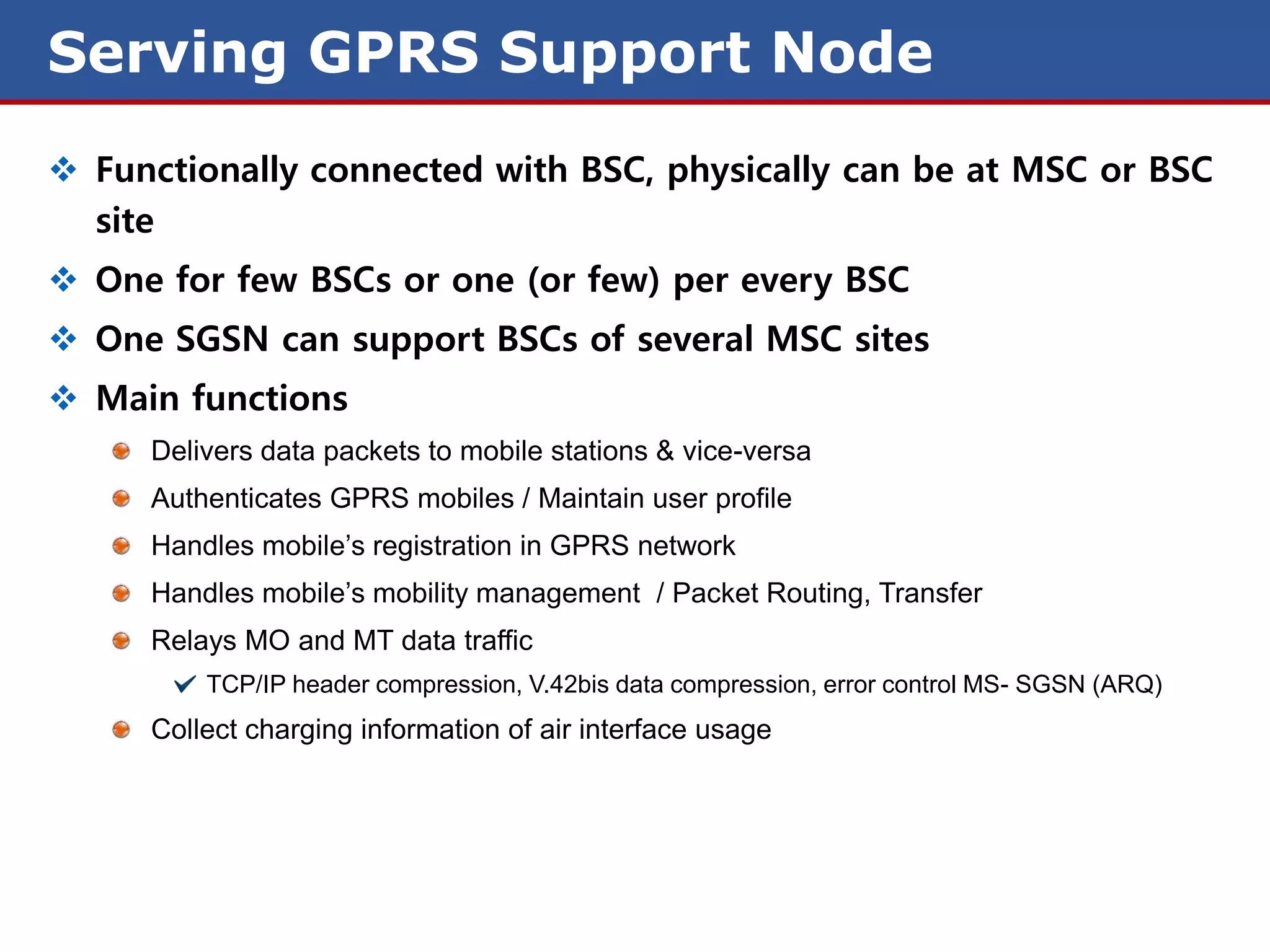 Serving GPRS Support Node
 Functionally connected with BSC, physically can be at MSC or BSC
  site
 One for few BSCs or one (or few) per every BSC
 One SGSN can support BSCs of several MSC sites
 Main functions
     Delivers data packets to mobile stations & vice-versa
     Authenticates GPRS mobiles / Maintain user profile
     Handles mobile’s registration in GPRS network
     Handles mobile’s mobility management / Packet Routing, Transfer
     Relays MO and MT data traffic
         TCP/IP header compression, V.42bis data compression, error control MS- SGSN (ARQ)
     Collect charging information of air interface usage
 