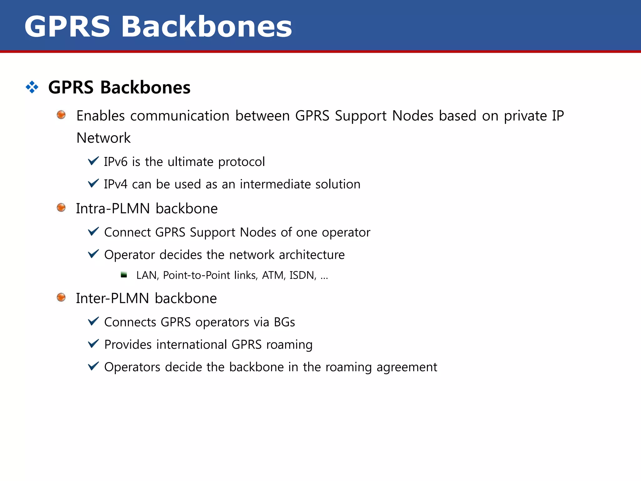 GPRS Backbones
 GPRS Backbones
     Enables communication between GPRS Support Nodes based on private IP
     Network
        IPv6 is the ultimate protocol
        IPv4 can be used as an intermediate solution
     Intra-PLMN backbone
        Connect GPRS Support Nodes of one operator
        Operator decides the network architecture
               LAN, Point-to-Point links, ATM, ISDN, …

     Inter-PLMN backbone
        Connects GPRS operators via BGs
        Provides international GPRS roaming
        Operators decide the backbone in the roaming agreement
 
