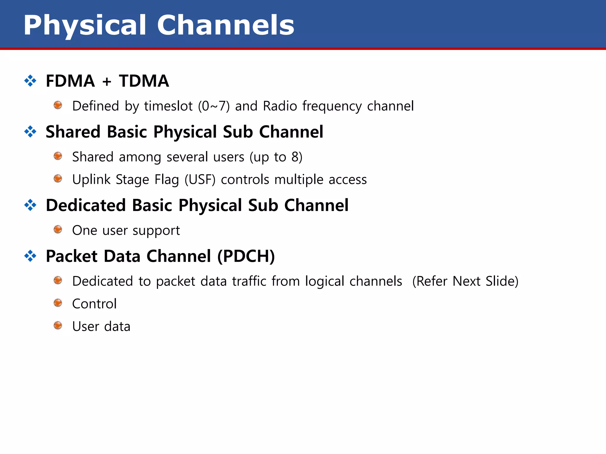 Physical Channels
 FDMA + TDMA
     Defined by timeslot (0~7) and Radio frequency channel

 Shared Basic Physical Sub Channel
     Shared among several users (up to 8)
     Uplink Stage Flag (USF) controls multiple access

 Dedicated Basic Physical Sub Channel
     One user support

 Packet Data Channel (PDCH)
     Dedicated to packet data traffic from logical channels (Refer Next Slide)
     Control
     User data
 