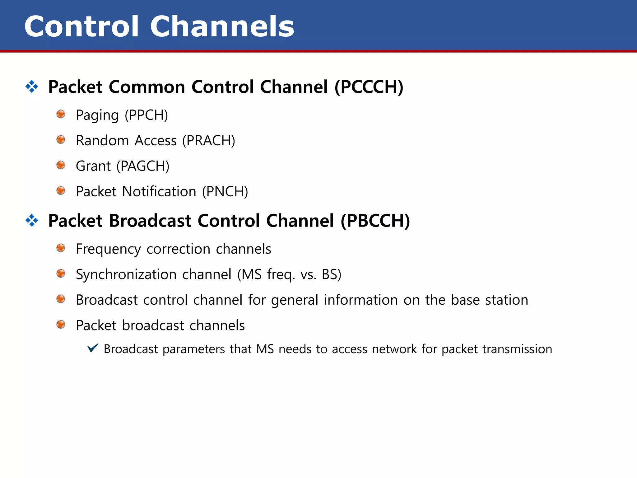 Control Channels
 Packet Common Control Channel (PCCCH)
     Paging (PPCH)
     Random Access (PRACH)
     Grant (PAGCH)
     Packet Notification (PNCH)

 Packet Broadcast Control Channel (PBCCH)
     Frequency correction channels
     Synchronization channel (MS freq. vs. BS)
     Broadcast control channel for general information on the base station
     Packet broadcast channels
         Broadcast parameters that MS needs to access network for packet transmission
 