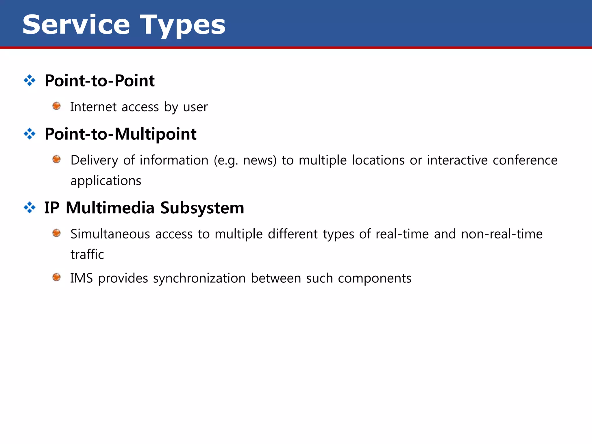 Service Types
 Point-to-Point
     Internet access by user

 Point-to-Multipoint
     Delivery of information (e.g. news) to multiple locations or interactive conference
     applications

 IP Multimedia Subsystem
     Simultaneous access to multiple different types of real-time and non-real-time
     traffic
     IMS provides synchronization between such components
 