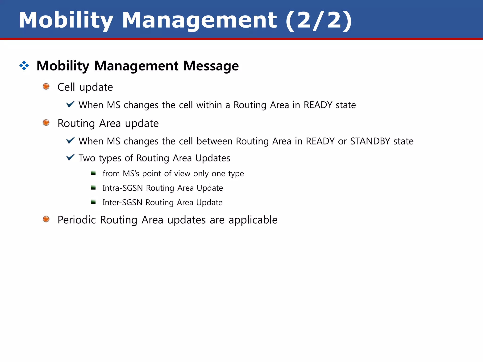 Mobility Management (2/2)
 Mobility Management Message
     Cell update
         When MS changes the cell within a Routing Area in READY state
     Routing Area update
         When MS changes the cell between Routing Area in READY or STANDBY state
         Two types of Routing Area Updates
              from MS’s point of view only one type
              Intra-SGSN Routing Area Update
              Inter-SGSN Routing Area Update

     Periodic Routing Area updates are applicable
 