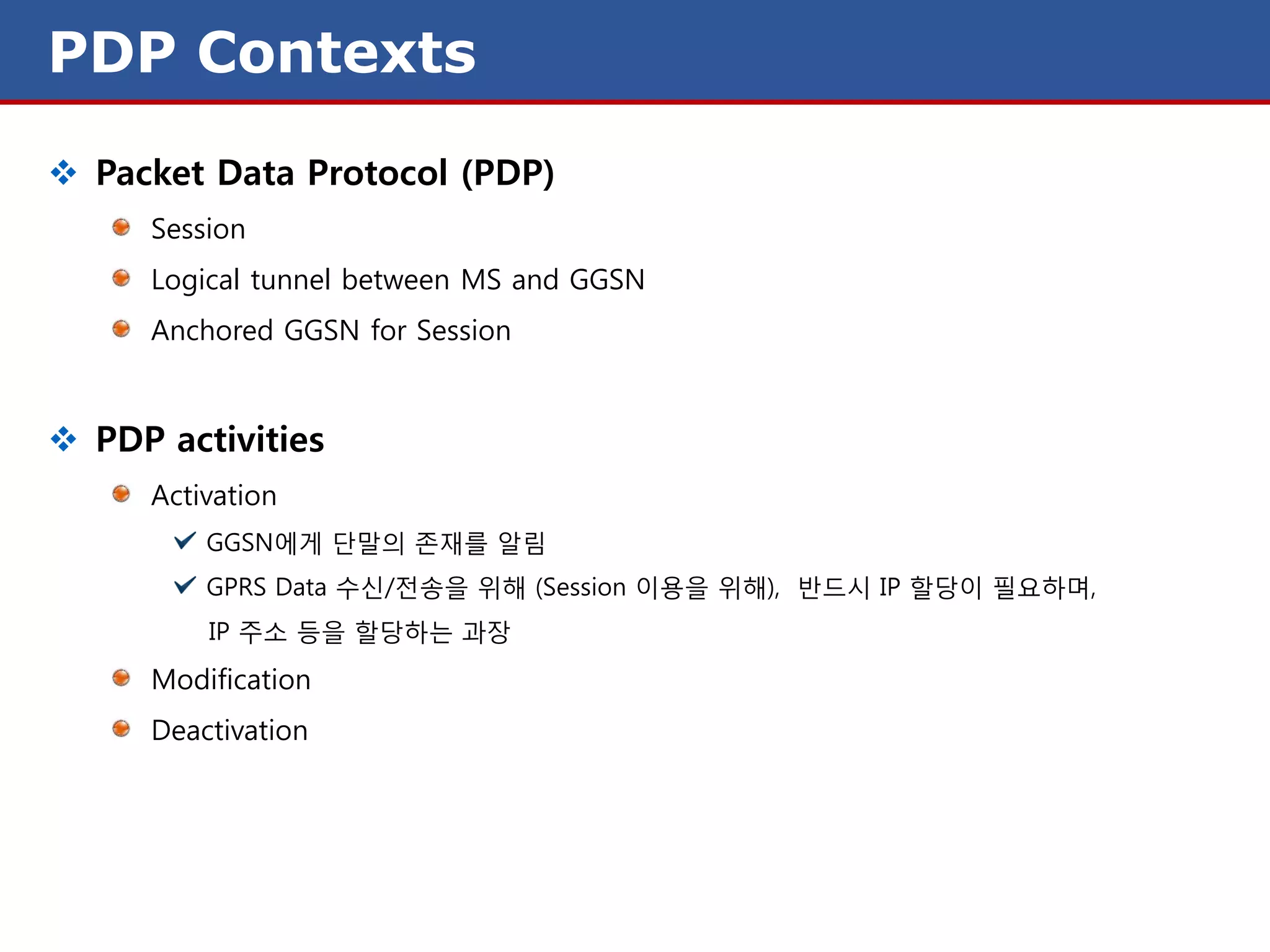 PDP Contexts
 Packet Data Protocol (PDP)
     Session
     Logical tunnel between MS and GGSN
     Anchored GGSN for Session


 PDP activities
     Activation
         GGSN에게 단말의 존재를 알림
         GPRS Data 수신/전송을 위해 (Session 이용을 위해), 반드시 IP 할당이 필요하며,
         IP 주소 등을 할당하는 과장
     Modification
     Deactivation
 