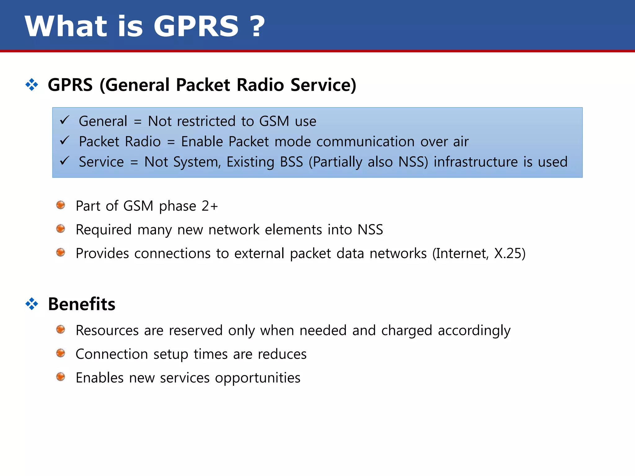 What is GPRS ?
 GPRS (General Packet Radio Service)
    General = Not restricted to GSM use
    Packet Radio = Enable Packet mode communication over air
    Service = Not System, Existing BSS (Partially also NSS) infrastructure is used


     Part of GSM phase 2+
     Required many new network elements into NSS
     Provides connections to external packet data networks (Internet, X.25)


 Benefits
     Resources are reserved only when needed and charged accordingly
     Connection setup times are reduces
     Enables new services opportunities
 