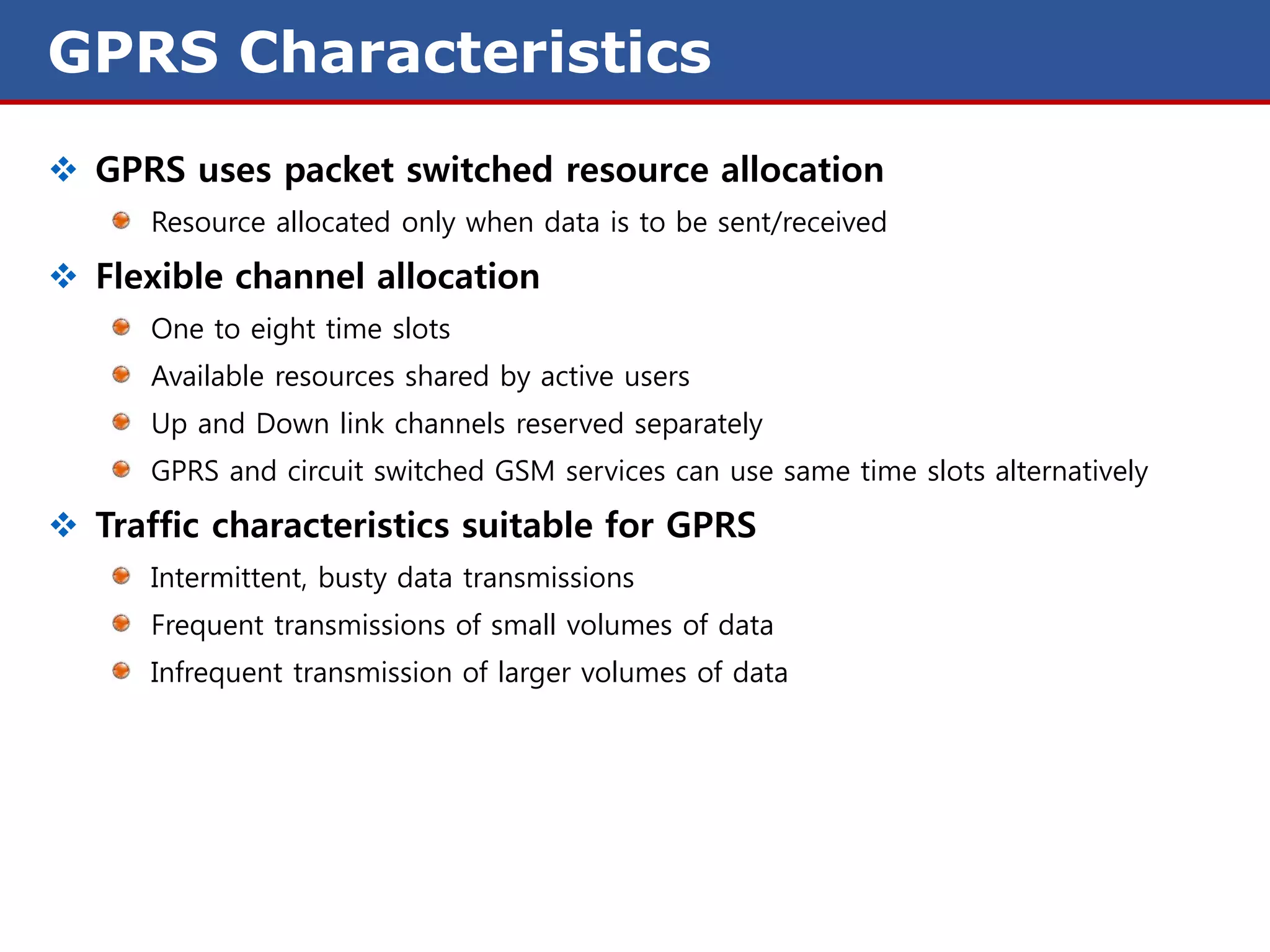 GPRS Characteristics
 GPRS uses packet switched resource allocation
      Resource allocated only when data is to be sent/received

 Flexible channel allocation
      One to eight time slots
      Available resources shared by active users
      Up and Down link channels reserved separately
      GPRS and circuit switched GSM services can use same time slots alternatively

 Traffic characteristics suitable for GPRS
      Intermittent, busty data transmissions
      Frequent transmissions of small volumes of data
      Infrequent transmission of larger volumes of data
 