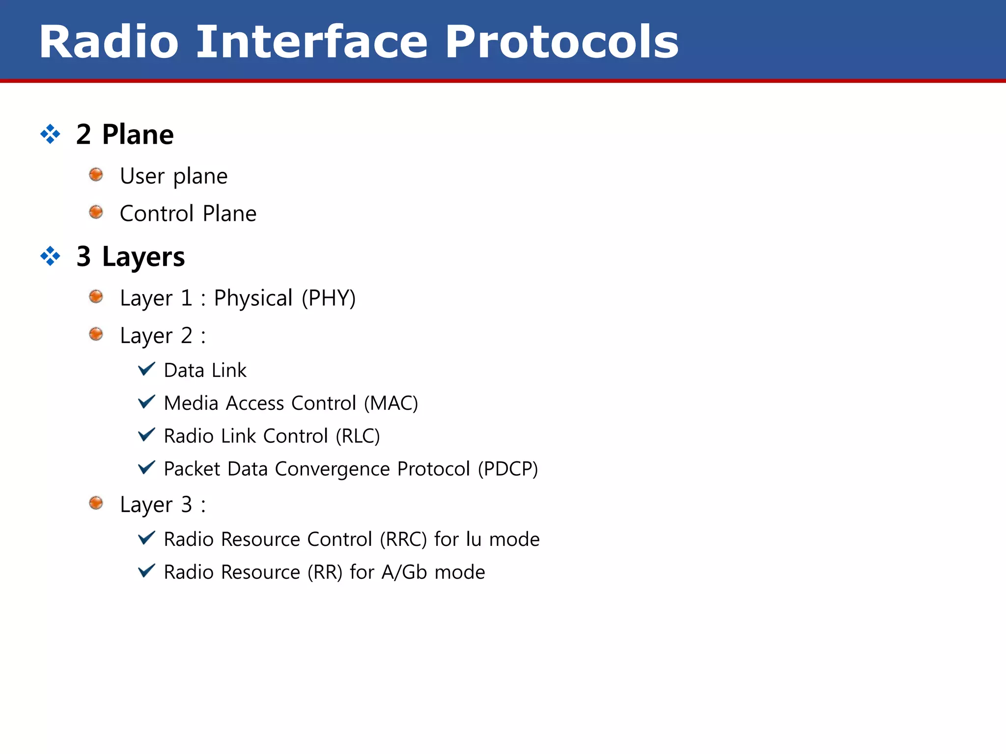 Radio Interface Protocols
 2 Plane
     User plane
     Control Plane

 3 Layers
     Layer 1 : Physical (PHY)
     Layer 2 :
         Data Link
         Media Access Control (MAC)
         Radio Link Control (RLC)
         Packet Data Convergence Protocol (PDCP)
     Layer 3 :
         Radio Resource Control (RRC) for lu mode
         Radio Resource (RR) for A/Gb mode
 