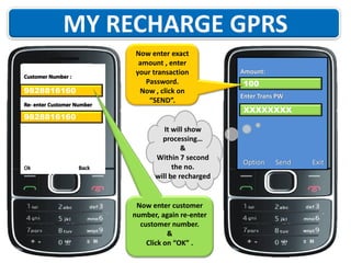 Customer Number :

9828816160
Re- enter Customer Number

Now enter exact
amount , enter
your transaction
Password.
Now , click on
“SEND”.

9828816160

Ok

Back

It will show
processing…
&
Within 7 second
the no.
will be recharged

Now enter customer
number, again re-enter
customer number.
&
Click on “OK” .

Amount:

100
Enter Trans PW

XXXXXXXX

Option

Send

Exit

 