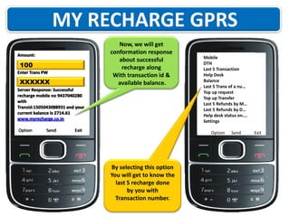 Now, we will get
conformation response
about successful
recharge along
With transaction id &
available balance.

Amount:

100
Enter Trans PW

XXXXXX
Server Response: Successful
recharge mobile no 9437040280
with
Transid:1505043088931 and your
current balance is 2714.61
www.myrecharge.co.in
Option

Send

Exit

Mobile
DTH
Last 5 Transaction
Help Desk
Balance
Last 5 Tranx of a nu…
Top up request
Top up Transfer
Last 5 Refunds by M…
Last 5 Refunds by D…
Help desk status on….
Settings
Option

By selecting this option
You will get to know the
last 5 recharge done
by you with
Transaction number.

Send

Exit

 