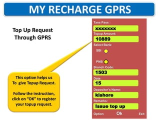 Tans Pass :

Top Up Request
Through GPRS

xxxxxxx
Topup Amount:

10889
Select Bank:
SBI

PNB
Branch Code:

1503
This option helps us
To give Topup Request.

Date:

15

Depositor’s Name:

Follow the instruction,
click on “OK” to register
your topup request.

kishore
Remarks:

Issue top up
Option

Ok

Exit

 
