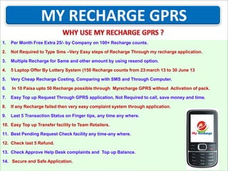 1.

Per Month Free Extra 25/- by Company on 100+ Recharge counts.

2.

Not Required to Type Sms –Very Easy steps of Recharge Through my recharge application.

3.

Multiple Recharge for Same and other amount by using resend option.

4.

5 Laptop Offer By Lottery System (150 Recharge counts from 23 march 13 to 30 June 13

5.

Very Cheap Recharge Costing, Comparing with SMS and Through Computer.

6.

In 10 Paisa upto 50 Recharge possible through Myrecharge GPRS without Activation of pack.

7.

Easy Top up Request Through GPRS application, Not Required to call, save money and time.

8.

If any Recharge failed then very easy complaint system through application.

9.

Last 5 Transaction Status on Finger tips, any time any where.

10. Easy Top up Transfer facility to Team Retailers.
11. Best Pending Request Check facility any time-any where.
12. Check last 5 Refund.
13. Check Approve Help Desk complaints and Top up Balance.
14. Secure and Safe Application.

 
