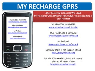 MULTIMEDIA HANDSETS

After Receiving Setting DOWN LOAD
My Recharge GPRS LINK FOR RECHARGE who supporting in
your Handset

www.myrecharge.co.in/mr.jar

OLD HANDSETS
www.myrecharge.co.in/mr.jad

for Android
www.myrecharge.co.in/mr.apk

Samsung JAD2
http://bit.ly/mrsamsung

MULTIMEDIA HANDSETS
www.myrecharge.co.in/mr.jar
OLD HANDSETS & Samsung
www.myrecharge.co.in/mr.jad
for Android
www.myrecharge.co.in/mr.apk
Samsung JAD2- if not support Mr.jad
http://bit.ly/mrsamsung
for MICROMAX-X292 , Lava, blackberry,
Iphone, windows phone,
http://m.myrecharge.co.in

 