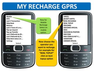 Mobile
DTH
Last 5 Transaction
Help Desk
Balance
Last 5 Tranx of a nu…
Top up request
Top up Transfer
Last 5 Refunds by M…
Last 5 Refunds by D…
Help desk status on….
Settings

Select

Now for
Mobile
Recharge
Select on
mobile
option.

Now choose the
operator you
want to recharge.
For example-for
“BSNL TOPUP”
click on bsnl
topup option

AIRCEL
BHARTI AIRTEL
BSNL RECHARGE
BSNL TOPUP
DOCOMO
DOCOMO SPECIAL
IDEA
INDICOM & PHOTON
RIM GSM
RIM CDMA & NET C….
VODAFONE
UNINOR SPECIAL

Select

 