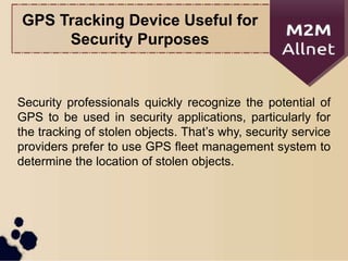 GPS Tracking Device Useful for
Security Purposes
Security professionals quickly recognize the potential of
GPS to be used in security applications, particularly for
the tracking of stolen objects. That’s why, security service
providers prefer to use GPS fleet management system to
determine the location of stolen objects.
 