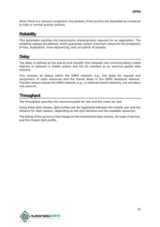 GPRS
10
When there is a network congestion, the packets of low priority are discarded as compared
to high or normal priority packets.
Reliability
This parameter signifies the transmission characteristics required for an application. The
reliability classes are defined, which guarantee certain maximum values for the probability
of loss, duplication, miss-sequencing, and corruption of packets.
Delay
The delay is defined as the end-to-end transfer time between two communicating mobile
stations or between a mobile station and the GI interface to an external packet data
network.
This includes all delays within the GPRS network, e.g., the delay for request and
assignment of radio resources and the transit delay in the GPRS backbone network.
Transfer delays outside the GPRS network, e.g., in external transit networks, are not taken
into account.
Throughput
The throughput specifies the maximum/peak bit rate and the mean bit rate.
Using these QoS classes, QoS profiles can be negotiated between the mobile user and the
network for each session, depending on the QoS demand and the available resources.
The billing of the service is then based on the transmitted data volume, the type of service,
and the chosen QoS profile.
 