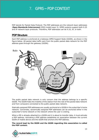 GPRS
13
PDP stands for Packet Data Protocol. The PDP addresses are the network layer addresses
(Open Standards Interconnect [OSI] model Layer 3). GPRS systems support both X.25
and IP network layer protocols. Therefore, PDP addresses can be X.25, IP, or both.
PDPStructure
Each PDP address is anchored at a Gateway GPRS Support Node (GGSN), as shown in the
figure below. All packet data traffic sent from the public packet data network for the PDP
address goes through the gateway (GGSN).
The public packet data network is only concern that the address belongs to a specific
GGSN. The GGSN hides the mobility of the station from the rest of the packet data network
and from computers connected to the public packet data network.
Statically assigned PDP addresses are usually anchored at a GGSN in the subscriber's home
network. Conversely, dynamically assigned PDP addresses can be anchored either in the
subscriber's home network or the network where the user is visiting.
When a MS is already attached to a SGSN and it is about to transfer data, it must activate
a PDP address. Activating a PDP address establishes an association between the current
SGSN of mobile device and the GGSN that anchors the PDP address.
The record kept by the SGSN and the GGSN regarding this association is called
the PDP context.
7. GPRS – PDP CONTEXT
 