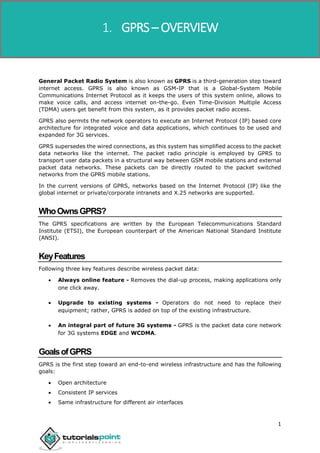 1
General Packet Radio System is also known as GPRS is a third-generation step toward
internet access. GPRS is also known as GSM-IP that is a Global-System Mobile
Communications Internet Protocol as it keeps the users of this system online, allows to
make voice calls, and access internet on-the-go. Even Time-Division Multiple Access
(TDMA) users get benefit from this system, as it provides packet radio access.
GPRS also permits the network operators to execute an Internet Protocol (IP) based core
architecture for integrated voice and data applications, which continues to be used and
expanded for 3G services.
GPRS supersedes the wired connections, as this system has simplified access to the packet
data networks like the internet. The packet radio principle is employed by GPRS to
transport user data packets in a structural way between GSM mobile stations and external
packet data networks. These packets can be directly routed to the packet switched
networks from the GPRS mobile stations.
In the current versions of GPRS, networks based on the Internet Protocol (IP) like the
global internet or private/corporate intranets and X.25 networks are supported.
WhoOwnsGPRS?
The GPRS specifications are written by the European Telecommunications Standard
Institute (ETSI), the European counterpart of the American National Standard Institute
(ANSI).
KeyFeatures
Following three key features describe wireless packet data:
 Always online feature - Removes the dial-up process, making applications only
one click away.
 Upgrade to existing systems - Operators do not need to replace their
equipment; rather, GPRS is added on top of the existing infrastructure.
 An integral part of future 3G systems - GPRS is the packet data core network
for 3G systems EDGE and WCDMA.
GoalsofGPRS
GPRS is the first step toward an end-to-end wireless infrastructure and has the following
goals:
 Open architecture
 Consistent IP services
 Same infrastructure for different air interfaces
1. GPRS – OVERVIEW
 