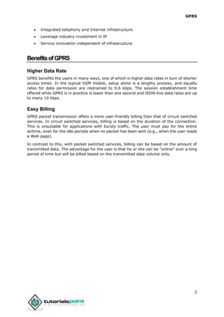 GPRS
2
 Integrated telephony and Internet infrastructure
 Leverage industry investment in IP
 Service innovation independent of infrastructure
BenefitsofGPRS
Higher Data Rate
GPRS benefits the users in many ways, one of which is higher data rates in turn of shorter
access times. In the typical GSM mobile, setup alone is a lengthy process, and equally
rates for data permission are restrained to 9.6 kbps. The session establishment time
offered while GPRS is in practice is lower than one second and ISDN-line data rates are up
to many 10 kbps.
Easy Billing
GPRS packet transmission offers a more user-friendly billing than that of circuit switched
services. In circuit switched services, billing is based on the duration of the connection.
This is unsuitable for applications with bursty traffic. The user must pay for the entire
airtime, even for the idle periods when no packet has been sent (e.g., when the user reads
a Web page).
In contrast to this, with packet switched services, billing can be based on the amount of
transmitted data. The advantage for the user is that he or she can be "online" over a long
period of time but will be billed based on the transmitted data volume only.
 