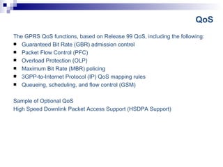 QoS The GPRS QoS functions, based on Release 99 QoS, including the following:  Guaranteed Bit Rate (GBR) admission control  Packet Flow Control (PFC)  Overload Protection (OLP)  Maximum Bit Rate (MBR) policing  3GPP-to-Internet Protocol (IP) QoS mapping rules  Queueing, scheduling, and flow control (GSM)  Sample of Optional QoS High Speed Downlink Packet Access Support (HSDPA Support)  