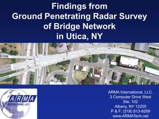 Findings from
Ground Penetrating Radar Survey
      of Bridge Network
         in Utica, NY




                      ARMA International, LLC.
                       3 Computer Drive West
                              Ste. 102
                          Albany, NY 12205
                       P & F: (518) 813-9269
                         www.ARMATech.net
 