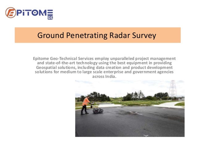 Ground Penetrating Radar Survey
Epitome Geo-Technical Services employ unparalleled project management
and state-of-the-art technology using the best equipment in providing
Geospatial solutions, including data creation and product development
solutions for medium to large scale enterprise and government agencies
across India.
 