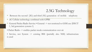 2.5G Technology
• Between the second (2G) and third (3G) generation of mobile telephony
• 2G Cellular technology combined with GPRS
• General Packet Radio Service • General -> not restricted to GSM use (DECT
?, 3rd generation systems ?)
• Packet Radio -> enables packet mode communication over air
• Service, not System -> existing BSS (partially also NSS) infrastructure
is used
 