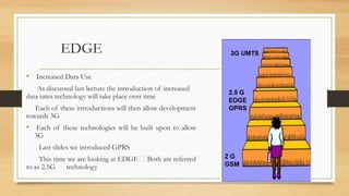 EDGE
• Increased Data Use
As discussed last lecture the introduction of increased
data rates technology will take place over time
Each of these introductions will then allow development
towards 3G
• Each of these technologies will be built upon to allow
3G
Last slides we introduced GPRS
This time we are looking at EDGE Both are referred
to as 2.5G technology
 
