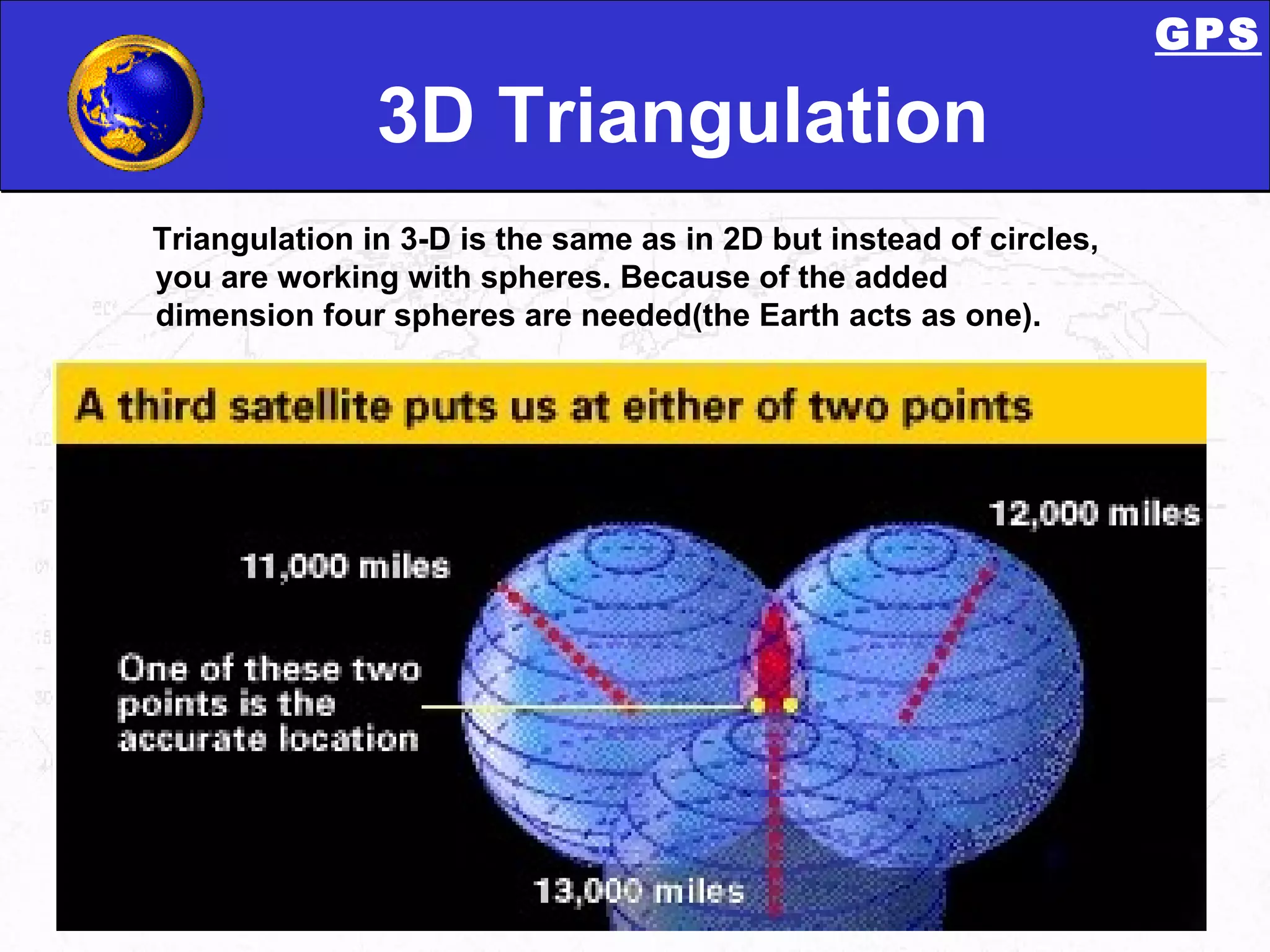 3D Triangulation Triangulation   in 3-D is the same as in 2D but instead of circles, you are working with spheres. Because of the added dimension four spheres are needed(the Earth acts as one). GPS 