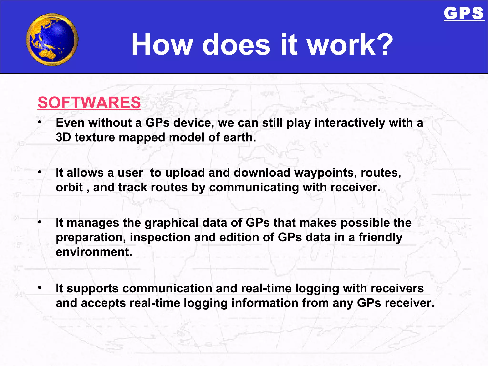 How does it work? SOFTWARES Even without a GPs device, we can still play interactively with a 3D texture mapped model of earth.  It allows a user  to upload and download waypoints, routes, orbit , and track routes by communicating with receiver. It manages the graphical data of GPs that makes possible the preparation, inspection and edition of GPs data in a friendly environment.  It supports communication and real-time logging with receivers and accepts real-time logging information from any GPs receiver.  GPS 
