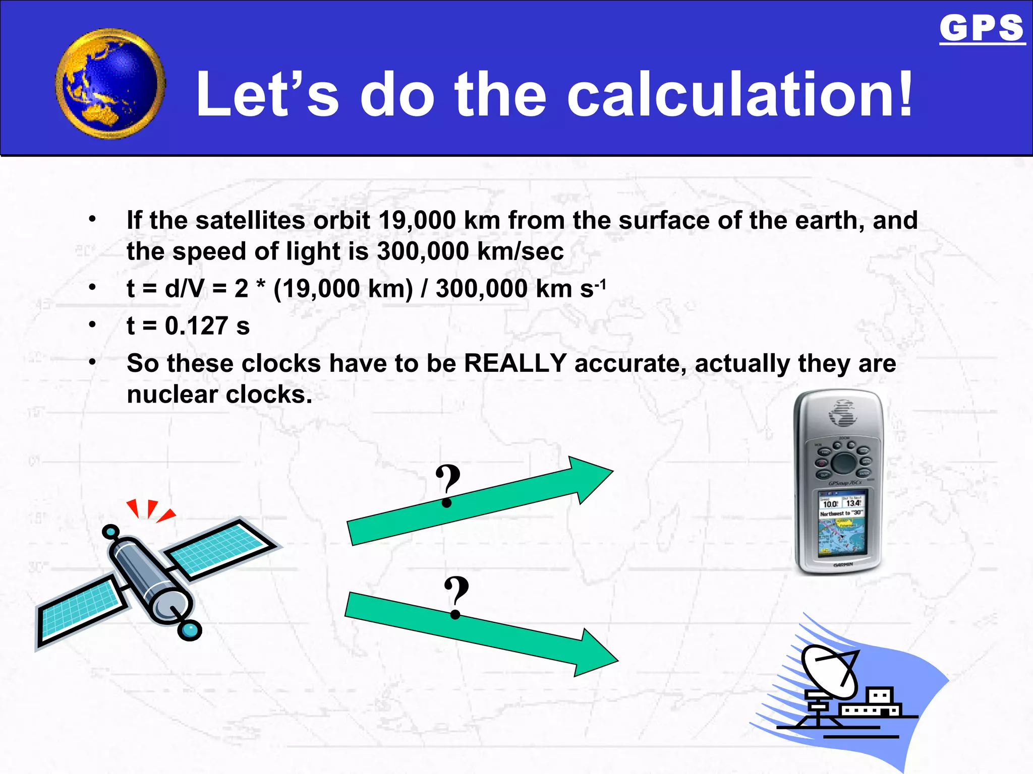 Let’s do the calculation! If the satellites orbit 19,000 km from the surface of the earth, and the speed of light is 300,000 km/sec t = d/V = 2 * (19,000 km) / 300,000 km s -1 t = 0.127 s So these clocks have to be REALLY accurate, actually they are nuclear clocks. ? ? GPS 