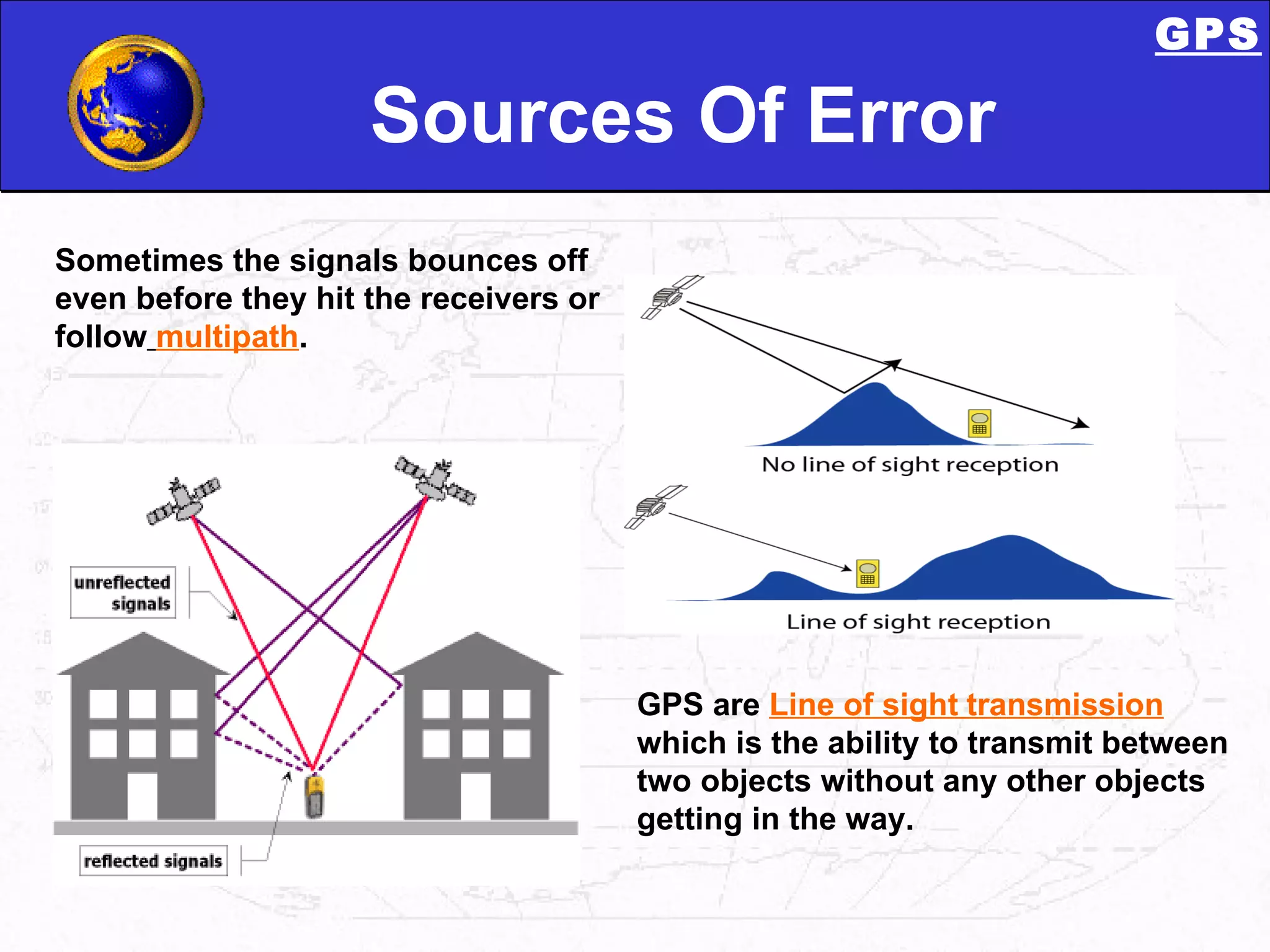 Sources Of Error Sometimes the signals bounces off even before they hit the receivers or follow   multipath .  GPS are  Line of sight   transmission  which is the ability to transmit between two objects without any other objects getting in the way.  GPS 