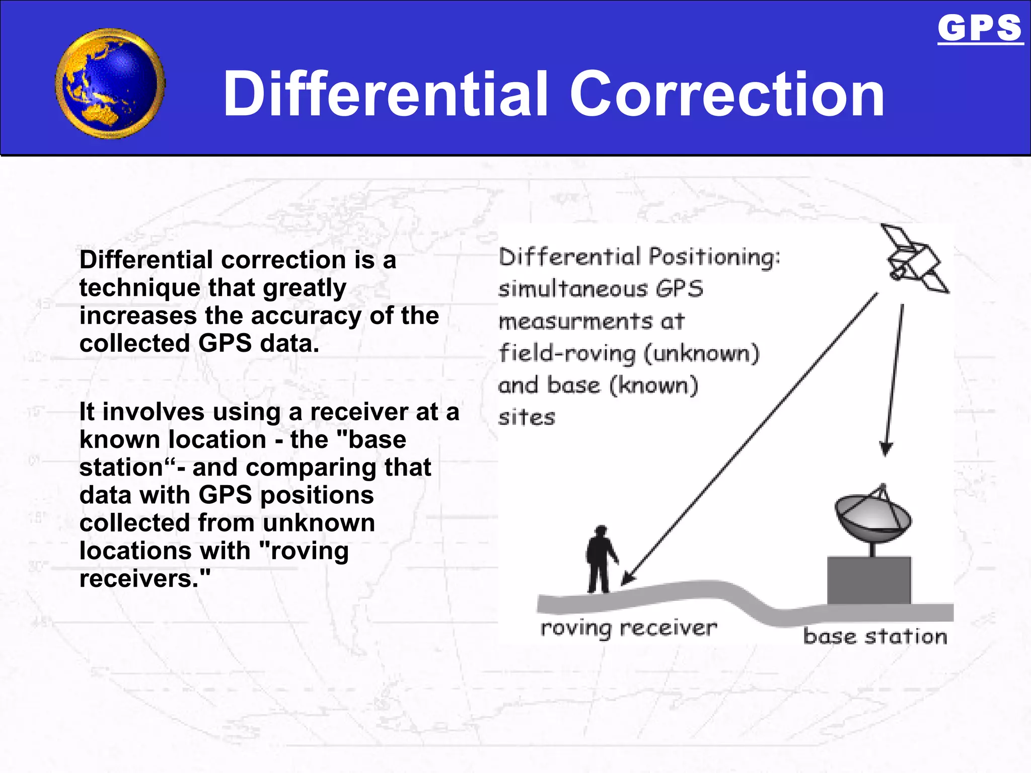Differential Correction Differential correction is a  technique that greatly increases the accuracy of the collected GPS data. It involves using a receiver at a known location - the &quot;base station“- and comparing that data with GPS positions collected from unknown locations with &quot;roving receivers.&quot;  GPS 