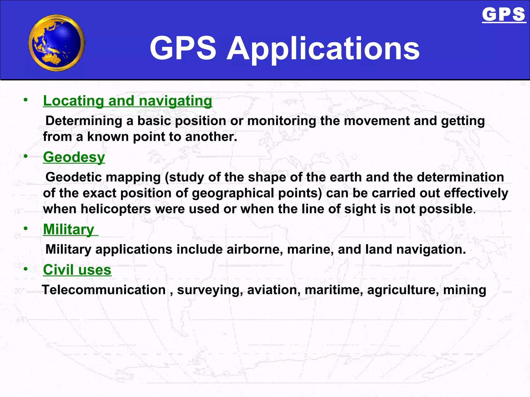 GPS Applications Locating and navigating   Determining a basic position or monitoring the movement and getting from a known point to another. Geodesy Geodetic mapping (study of the shape of the earth and the determination of the exact position of geographical points) can be carried out effectively when helicopters were used or when the line of sight is not possible . Military  Military applications include airborne, marine, and land navigation. Civil uses Telecommunication , surveying, aviation, maritime, agriculture, mining GPS 