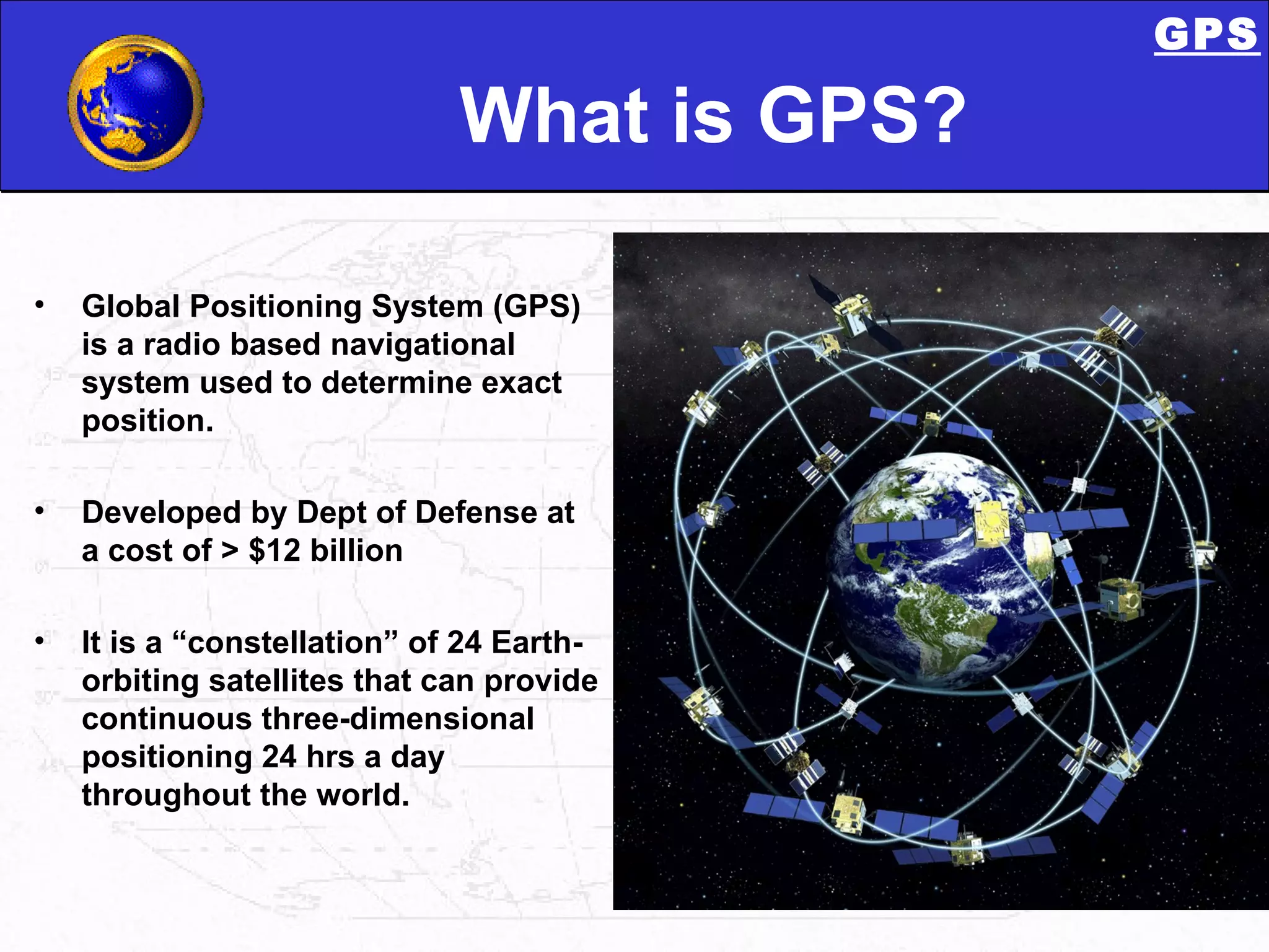 What is GPS? Global Positioning System (GPS) is a radio based navigational system used to determine exact position. Developed by Dept of Defense at a cost of > $12 billion It is a “constellation” of 24 Earth-orbiting satellites that can provide continuous three-dimensional positioning 24 hrs a day throughout the world. GPS 