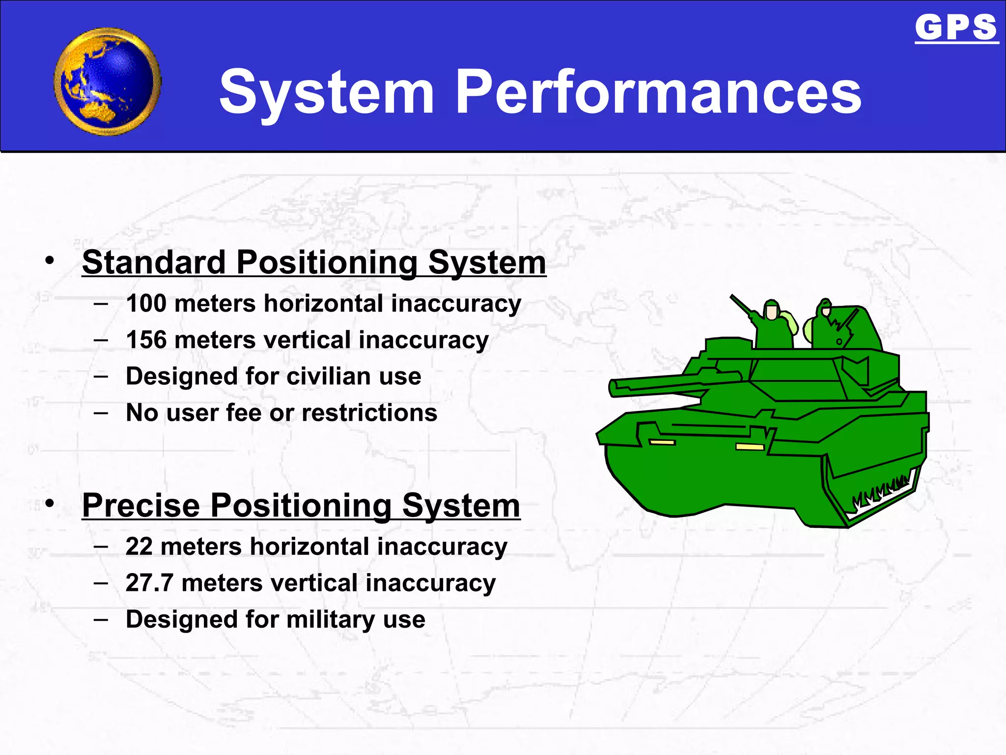 System Performances Standard Positioning System 100 meters horizontal inaccuracy 156 meters vertical inaccuracy Designed for civilian use No user fee or restrictions Precise Positioning System 22 meters horizontal inaccuracy 27.7 meters vertical inaccuracy Designed for military use GPS 
