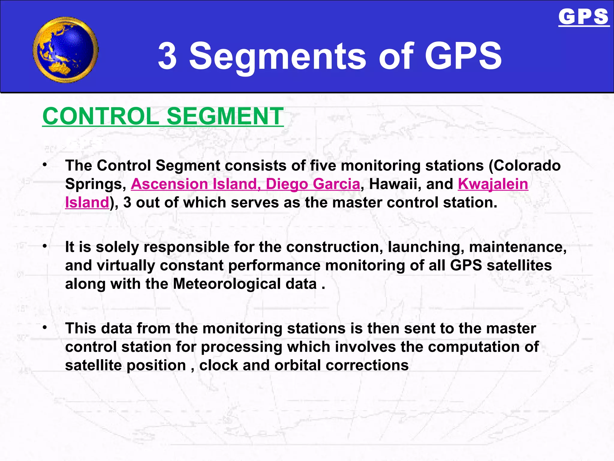 3 Segments of GPS CONTROL SEGMENT GPS The Control Segment consists of five monitoring stations (Colorado Springs,  Ascension Island, Diego Garcia , Hawaii, and  Kwajalein Island ), 3 out of which serves as the master control station.  It is solely responsible for the construction, launching, maintenance, and virtually constant performance monitoring of all GPS satellites along with the Meteorological data . This data from the monitoring stations is then sent to the master control station for processing which involves the computation of satellite position , clock and orbital corrections GPS 