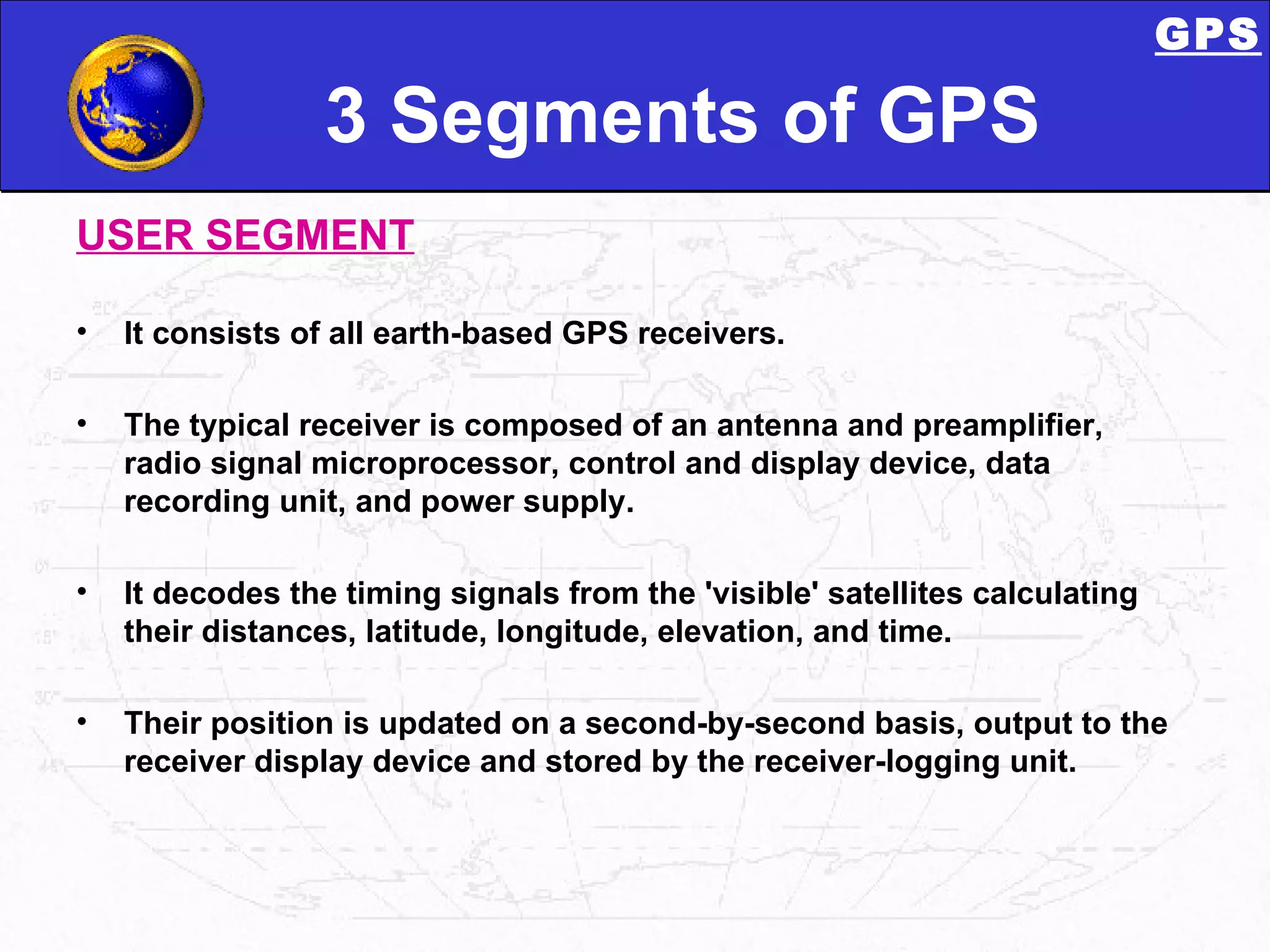 3 Segments of GPS USER SEGMENT It consists of all earth-based GPS receivers. The typical receiver is composed of an antenna and preamplifier, radio signal microprocessor, control and display device, data recording unit, and power supply. It decodes the timing signals from the 'visible' satellites calculating their distances, latitude, longitude, elevation, and time.  Their position is updated on a second-by-second basis, output to the receiver display device and stored by the receiver-logging unit.  GPS 