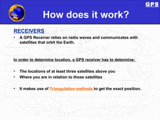 How does it work? RECEIVERS A GPS Receiver relies on radio waves and communicates with satellites that orbit the Earth.  In order to determine location, a GPS receiver has to determine:  The locations of at least three satellites above you  Where you are in relation to those satellites  It makes use of  Triangulation methods  to get the exact position. GPS 