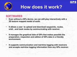 How does it work? SOFTWARES Even without a GPs device, we can still play interactively with a 3D texture mapped model of earth.  It allows a user  to upload and download waypoints, routes, orbit , and track routes by communicating with receiver. It manages the graphical data of GPs that makes possible the preparation, inspection and edition of GPs data in a friendly environment.  It supports communication and real-time logging with receivers and accepts real-time logging information from any GPs receiver.  GPS 