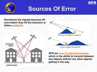 Sources Of Error Sometimes the signals bounces off even before they hit the receivers or follow   multipath .  GPS are  Line of sight   transmission  which is the ability to transmit between two objects without any other objects getting in the way.  GPS 