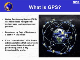 What is GPS? Global Positioning System (GPS) is a radio based navigational system used to determine exact position. Developed by Dept of Defense at a cost of > $12 billion It is a “constellation” of 24 Earth-orbiting satellites that can provide continuous three-dimensional positioning 24 hrs a day throughout the world. GPS 